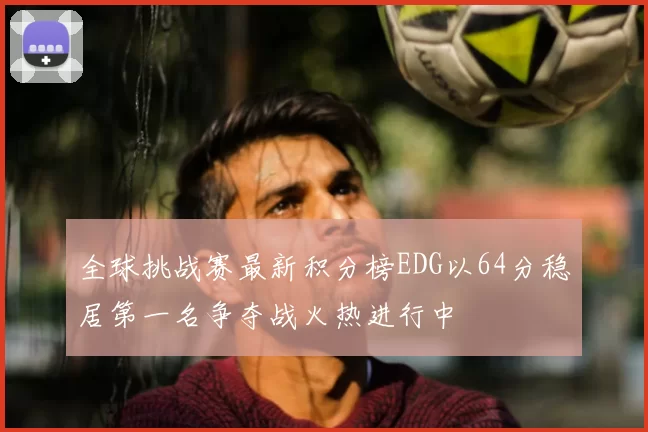 全球挑战赛最新积分榜EDG以64分稳居第一名争夺战火热进行中