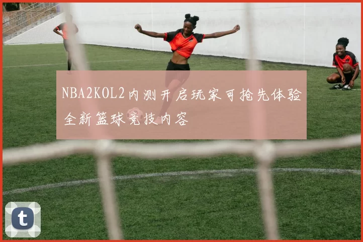 NBA2KOL2内测开启玩家可抢先体验全新篮球竞技内容