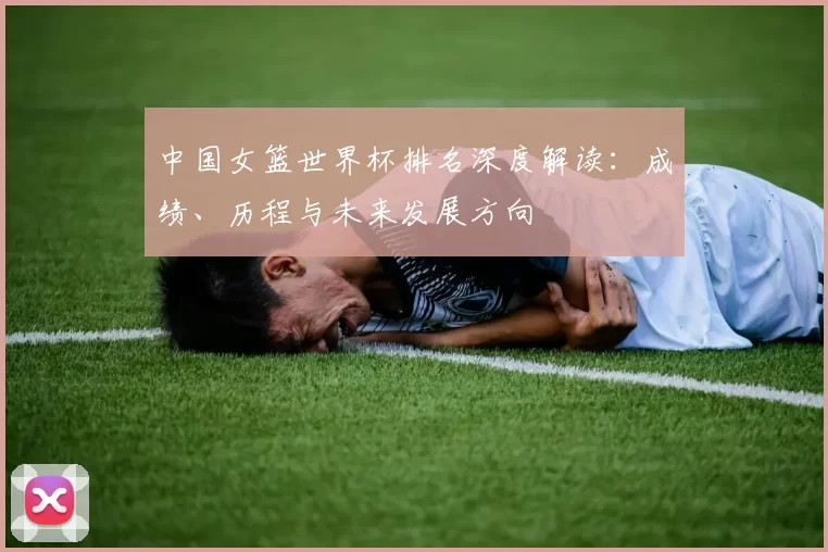 中国女篮世界杯排名深度解读：成绩、历程与未来发展方向