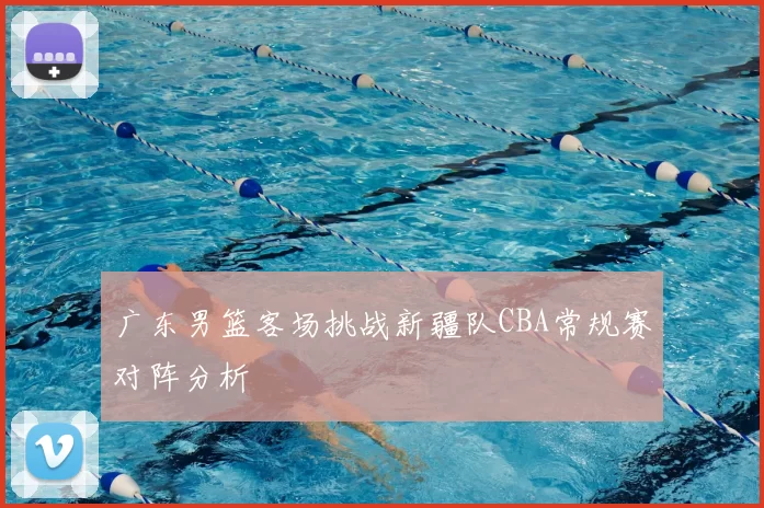 广东男篮客场挑战新疆队CBA常规赛对阵分析