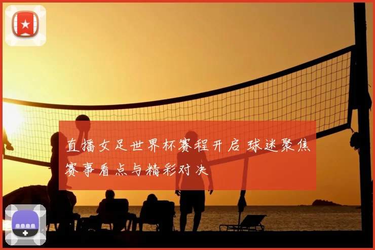 直播女足世界杯赛程开启 球迷聚焦赛事看点与精彩对决
