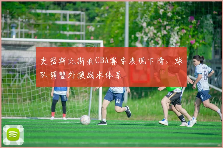 史密斯比斯利CBA赛季表现下滑，球队调整外援战术体系