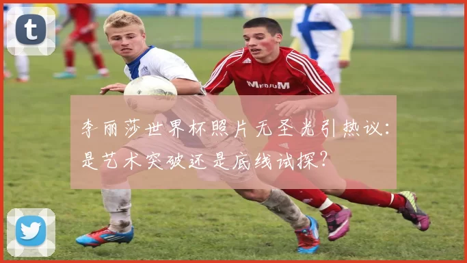 李丽莎世界杯照片无圣光引热议:是艺术突破还是底线试探?