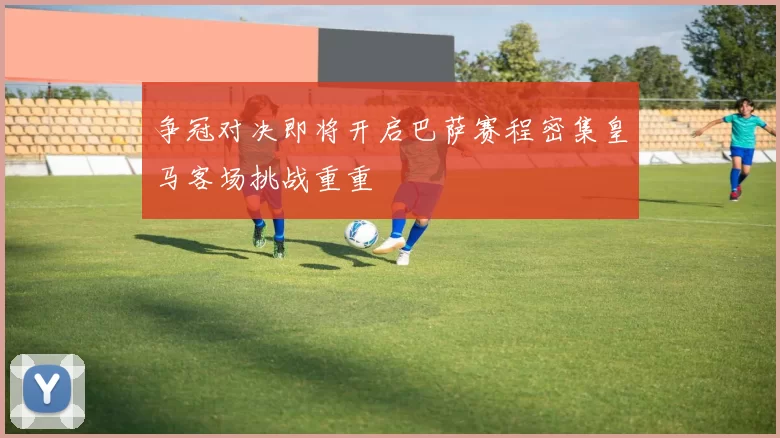 争冠对决即将开启巴萨赛程密集皇马客场挑战重重