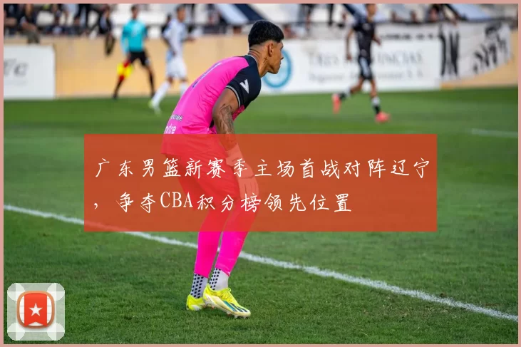 广东男篮新赛季主场首战对阵辽宁，争夺CBA积分榜领先位置