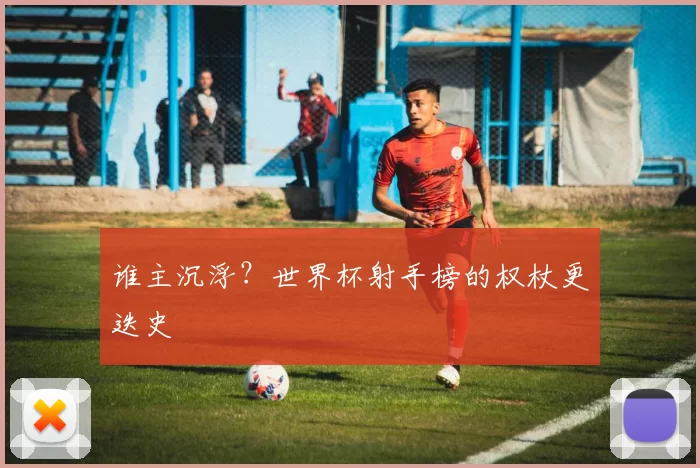 谁主沉浮？世界杯射手榜的权杖更迭史