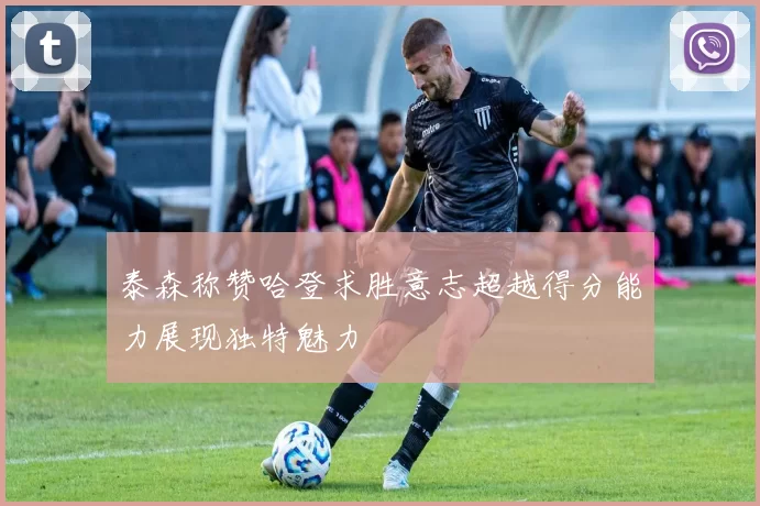 泰森称赞哈登求胜意志超越得分能力展现独特魅力
