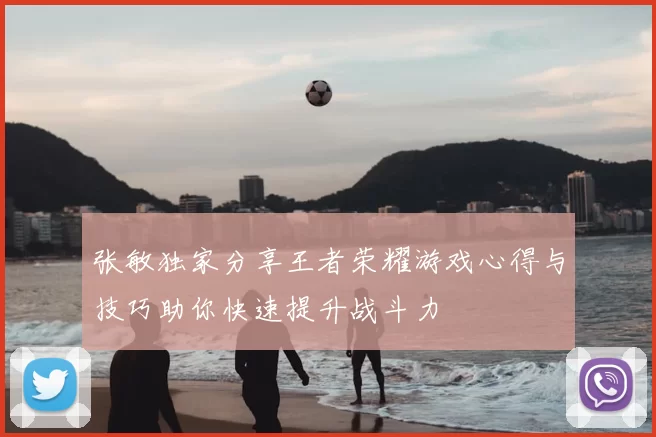 张敏独家分享王者荣耀游戏心得与技巧助你快速提升战斗力
