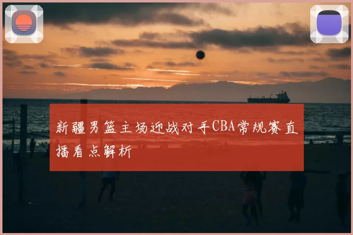 新疆男篮主场迎战对手CBA常规赛直播看点解析