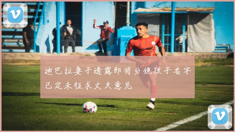 迪巴拉妻子透露即将分娩孩子名字已定未征求丈夫意见